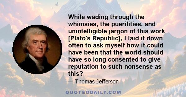 While wading through the whimsies, the puerilities, and unintelligible jargon of this work [Plato's Republic], I laid it down often to ask myself how it could have been that the world should have so long consented to