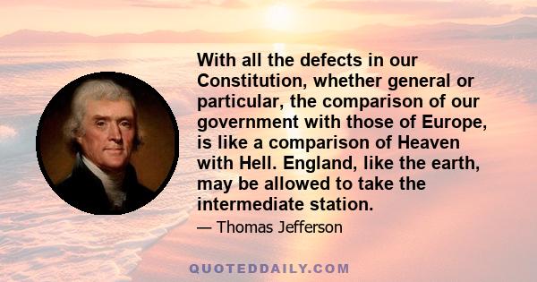 With all the defects in our Constitution, whether general or particular, the comparison of our government with those of Europe, is like a comparison of Heaven with Hell. England, like the earth, may be allowed to take