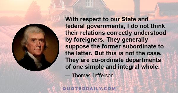 With respect to our State and federal governments, I do not think their relations correctly understood by foreigners. They generally suppose the former subordinate to the latter. But this is not the case. They are