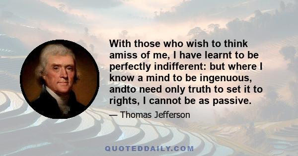 With those who wish to think amiss of me, I have learnt to be perfectly indifferent: but where I know a mind to be ingenuous, andto need only truth to set it to rights, I cannot be as passive.