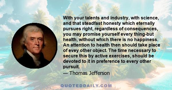 With your talents and industry, with science, and that steadfast honesty which eternally pursues right, regardless of consequences, you may promise yourself every thing-but health, without which there is no happiness.