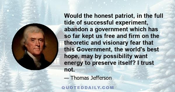 Would the honest patriot, in the full tide of successful experiment, abandon a government which has so far kept us free and firm on the theoretic and visionary fear that this Government, the world's best hope, may by