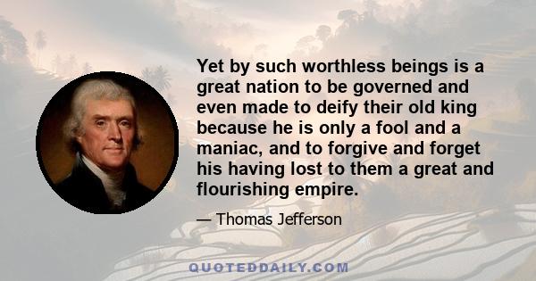 Yet by such worthless beings is a great nation to be governed and even made to deify their old king because he is only a fool and a maniac, and to forgive and forget his having lost to them a great and flourishing