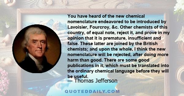 You have heard of the new chemical nomenclature endeavored to be introduced by Lavoisier, Fourcroy, &c. Other chemists of this country, of equal note, reject it, and prove in my opinion that it is premature,