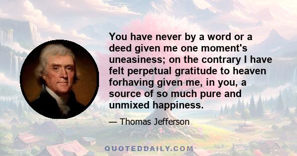 You have never by a word or a deed given me one moment's uneasiness; on the contrary I have felt perpetual gratitude to heaven forhaving given me, in you, a source of so much pure and unmixed happiness.