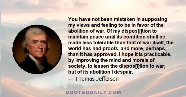 You have not been mistaken in supposing my views and feeling to be in favor of the abolition of war. Of my dispos[i]tion to maintain peace until its condition shall be made less tolerable than that of war itself, the