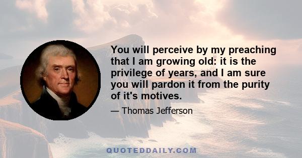 You will perceive by my preaching that I am growing old: it is the privilege of years, and I am sure you will pardon it from the purity of it's motives.