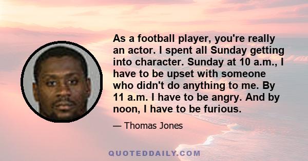 As a football player, you're really an actor. I spent all Sunday getting into character. Sunday at 10 a.m., I have to be upset with someone who didn't do anything to me. By 11 a.m. I have to be angry. And by noon, I