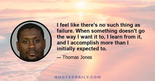 I feel like there's no such thing as failure. When something doesn't go the way I want it to, I learn from it, and I accomplish more than I initially expected to.