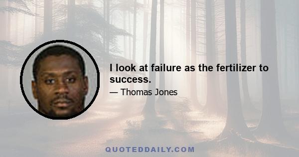 I look at failure as the fertilizer to success.