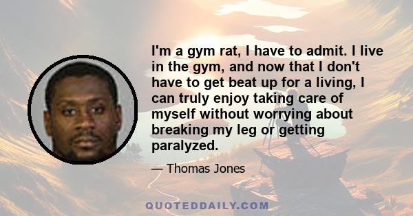 I'm a gym rat, I have to admit. I live in the gym, and now that I don't have to get beat up for a living, I can truly enjoy taking care of myself without worrying about breaking my leg or getting paralyzed.