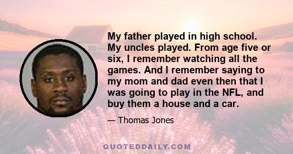 My father played in high school. My uncles played. From age five or six, I remember watching all the games. And I remember saying to my mom and dad even then that I was going to play in the NFL, and buy them a house and 