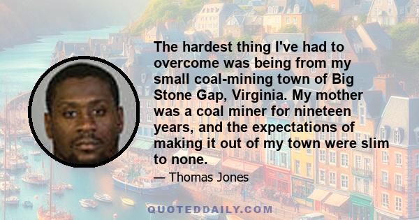 The hardest thing I've had to overcome was being from my small coal-mining town of Big Stone Gap, Virginia. My mother was a coal miner for nineteen years, and the expectations of making it out of my town were slim to