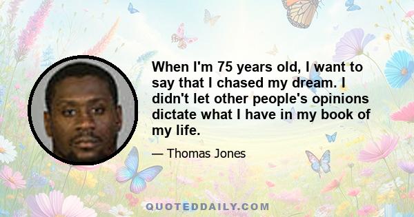 When I'm 75 years old, I want to say that I chased my dream. I didn't let other people's opinions dictate what I have in my book of my life.