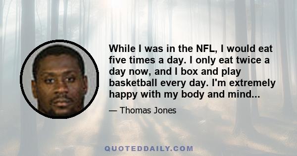 While I was in the NFL, I would eat five times a day. I only eat twice a day now, and I box and play basketball every day. I'm extremely happy with my body and mind...