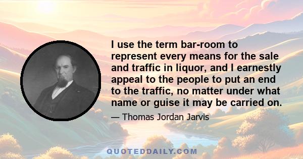 I use the term bar-room to represent every means for the sale and traffic in liquor, and I earnestly appeal to the people to put an end to the traffic, no matter under what name or guise it may be carried on.