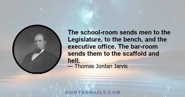 The school-room sends men to the Legislature, to the bench, and the executive office. The bar-room sends them to the scaffold and hell.