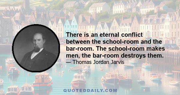 There is an eternal conflict between the school-room and the bar-room. The school-room makes men, the bar-room destroys them.