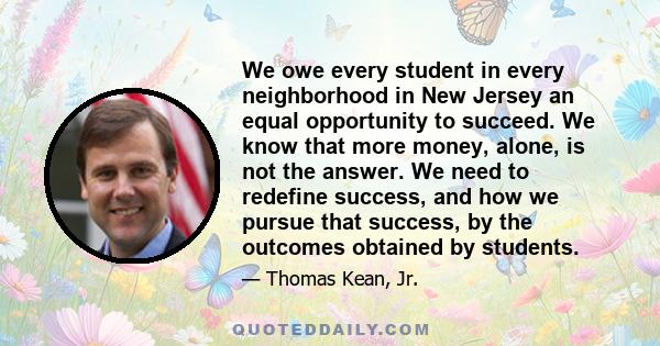 We owe every student in every neighborhood in New Jersey an equal opportunity to succeed. We know that more money, alone, is not the answer. We need to redefine success, and how we pursue that success, by the outcomes