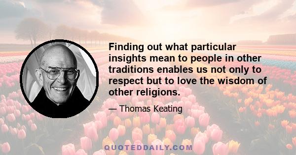 Finding out what particular insights mean to people in other traditions enables us not only to respect but to love the wisdom of other religions.