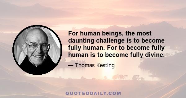 For human beings, the most daunting challenge is to become fully human. For to become fully human is to become fully divine.