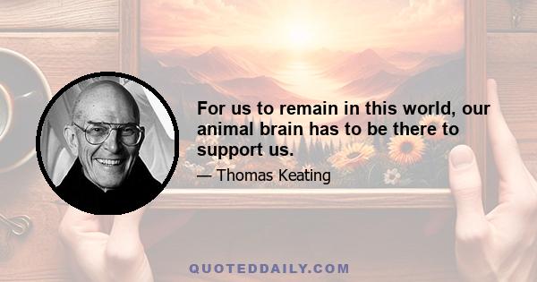 For us to remain in this world, our animal brain has to be there to support us.