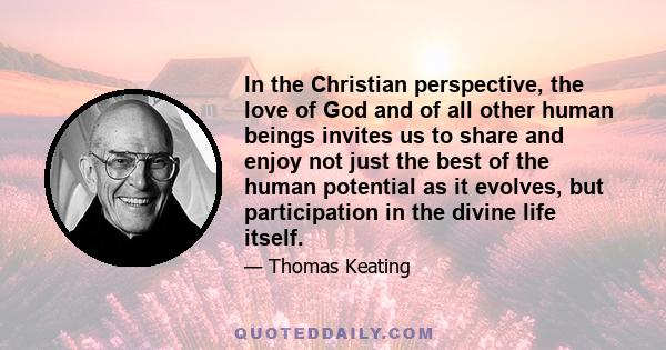 In the Christian perspective, the love of God and of all other human beings invites us to share and enjoy not just the best of the human potential as it evolves, but participation in the divine life itself.