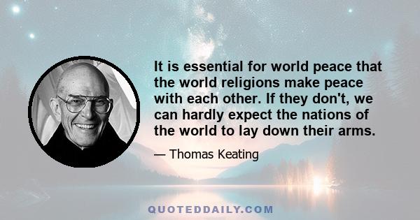 It is essential for world peace that the world religions make peace with each other. If they don't, we can hardly expect the nations of the world to lay down their arms.