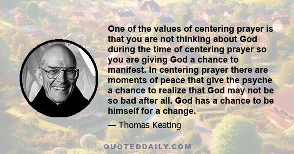 One of the values of centering prayer is that you are not thinking about God during the time of centering prayer so you are giving God a chance to manifest. In centering prayer there are moments of peace that give the