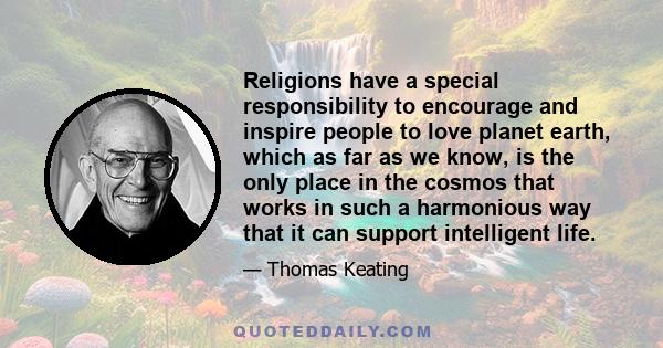 Religions have a special responsibility to encourage and inspire people to love planet earth, which as far as we know, is the only place in the cosmos that works in such a harmonious way that it can support intelligent