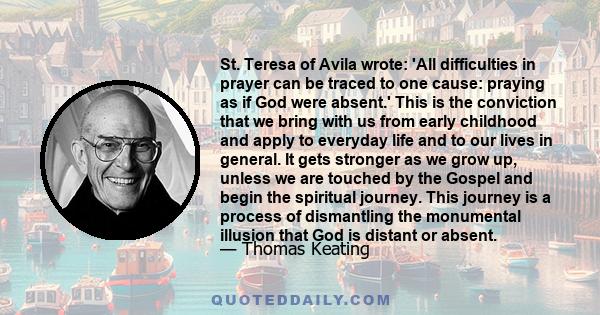 St. Teresa of Avila wrote: 'All difficulties in prayer can be traced to one cause: praying as if God were absent.' This is the conviction that we bring with us from early childhood and apply to everyday life and to our