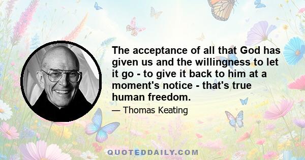 The acceptance of all that God has given us and the willingness to let it go - to give it back to him at a moment's notice - that's true human freedom.