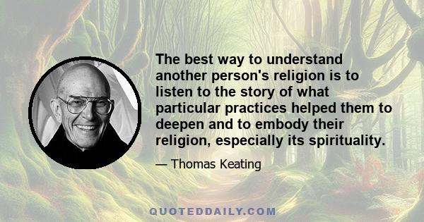 The best way to understand another person's religion is to listen to the story of what particular practices helped them to deepen and to embody their religion, especially its spirituality.