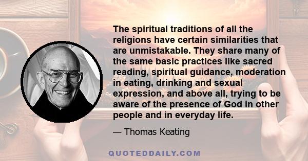 The spiritual traditions of all the religions have certain similarities that are unmistakable. They share many of the same basic practices like sacred reading, spiritual guidance, moderation in eating, drinking and