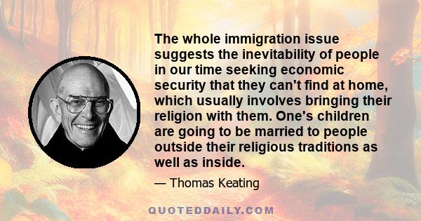 The whole immigration issue suggests the inevitability of people in our time seeking economic security that they can't find at home, which usually involves bringing their religion with them. One's children are going to