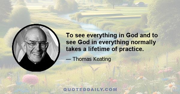 To see everything in God and to see God in everything normally takes a lifetime of practice.