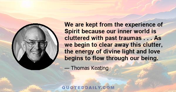 We are kept from the experience of Spirit because our inner world is cluttered with past traumas . . . As we begin to clear away this clutter, the energy of divine light and love begins to flow through our being.