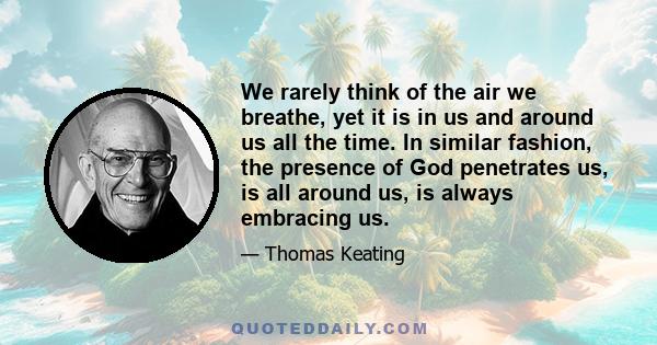 We rarely think of the air we breathe, yet it is in us and around us all the time. In similar fashion, the presence of God penetrates us, is all around us, is always embracing us.