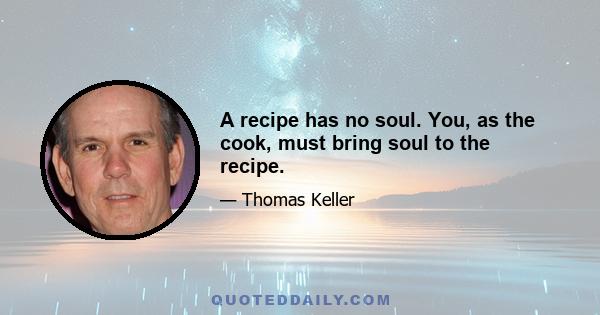 A recipe has no soul. You, as the cook, must bring soul to the recipe.