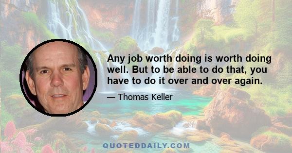 Any job worth doing is worth doing well. But to be able to do that, you have to do it over and over again.