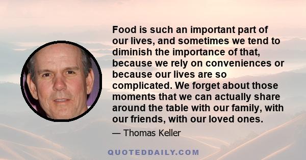 Food is such an important part of our lives, and sometimes we tend to diminish the importance of that, because we rely on conveniences or because our lives are so complicated. We forget about those moments that we can