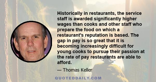 Historically in restaurants, the service staff is awarded significantly higher wages than cooks and other staff who prepare the food on which a restaurant's reputation is based. The gap in pay is so great that it is