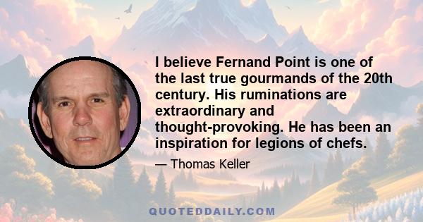 I believe Fernand Point is one of the last true gourmands of the 20th century. His ruminations are extraordinary and thought-provoking. He has been an inspiration for legions of chefs.