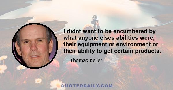 I didnt want to be encumbered by what anyone elses abilities were, their equipment or environment or their ability to get certain products.