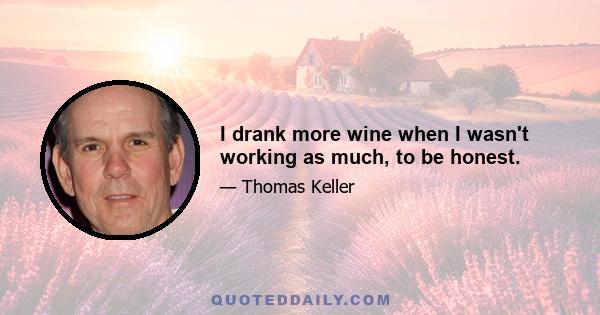 I drank more wine when I wasn't working as much, to be honest.