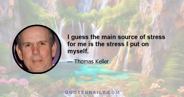 I guess the main source of stress for me is the stress I put on myself.