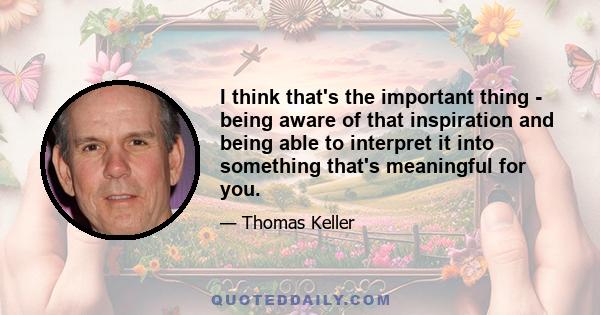 I think that's the important thing - being aware of that inspiration and being able to interpret it into something that's meaningful for you.