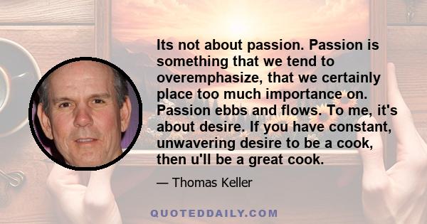 Its not about passion. Passion is something that we tend to overemphasize, that we certainly place too much importance on. Passion ebbs and flows. To me, it's about desire. If you have constant, unwavering desire to be