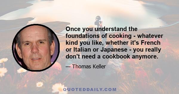 Once you understand the foundations of cooking - whatever kind you like, whether it's French or Italian or Japanese - you really don't need a cookbook anymore.