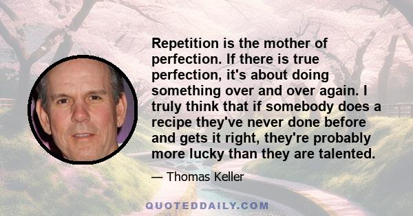 Repetition is the mother of perfection. If there is true perfection, it's about doing something over and over again. I truly think that if somebody does a recipe they've never done before and gets it right, they're